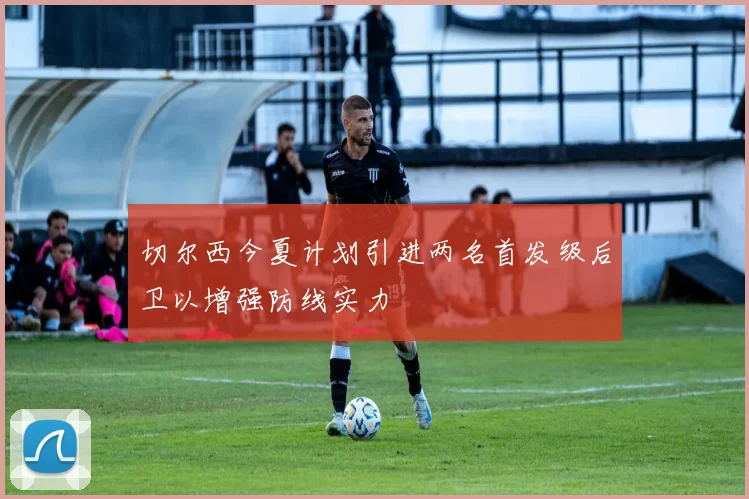 切尔西今夏计划引进两名首发级后卫以增强防线实力