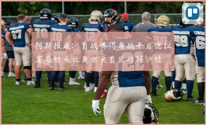 阿斯报道：首战佛得角战平后德拉富恩特或让奥尔莫首发对阵沙特
