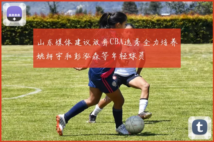 山东媒体建议放弃CBA选秀全力培养姚柯宇和彭泓森等年轻球员