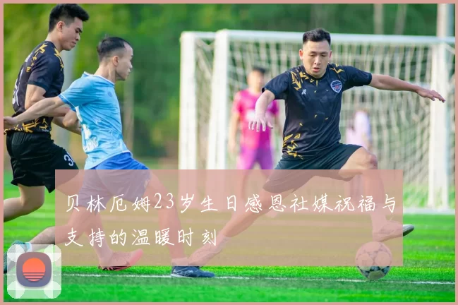 贝林厄姆23岁生日感恩社媒祝福与支持的温暖时刻