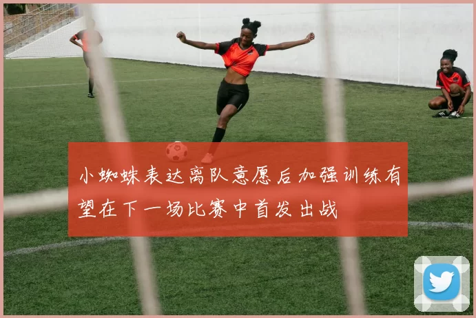 小蜘蛛表达离队意愿后加强训练有望在下一场比赛中首发出战