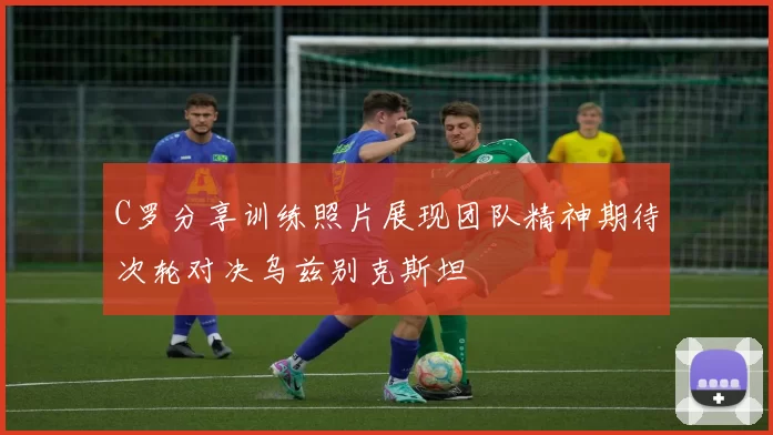 C罗分享训练照片展现团队精神期待次轮对决乌兹别克斯坦