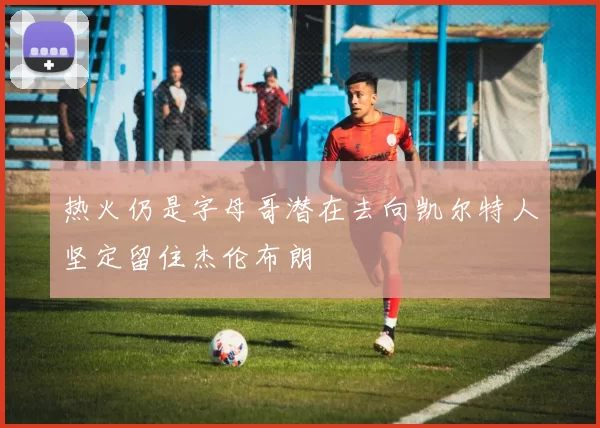 热火仍是字母哥潜在去向凯尔特人坚定留住杰伦布朗