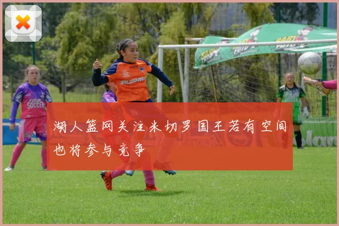 湖人篮网关注米切罗国王若有空间也将参与竞争