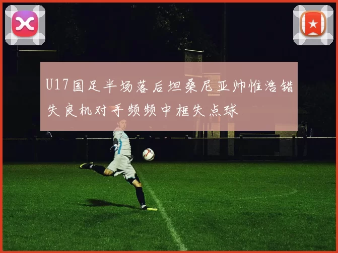 U17国足半场落后坦桑尼亚帅惟浩错失良机对手频频中框失点球