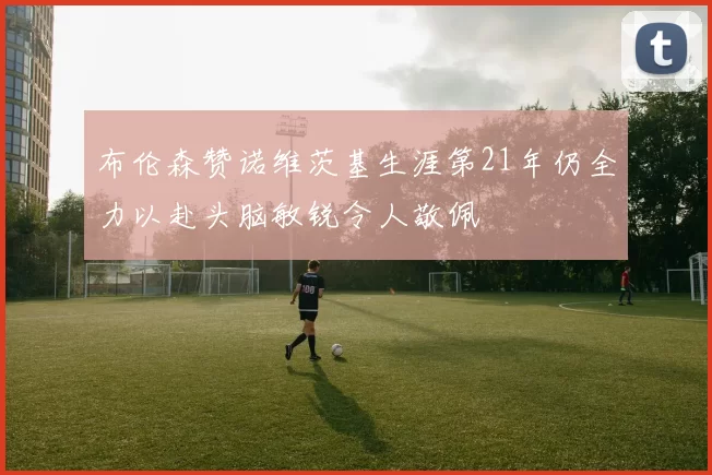 布伦森赞诺维茨基生涯第21年仍全力以赴头脑敏锐令人敬佩