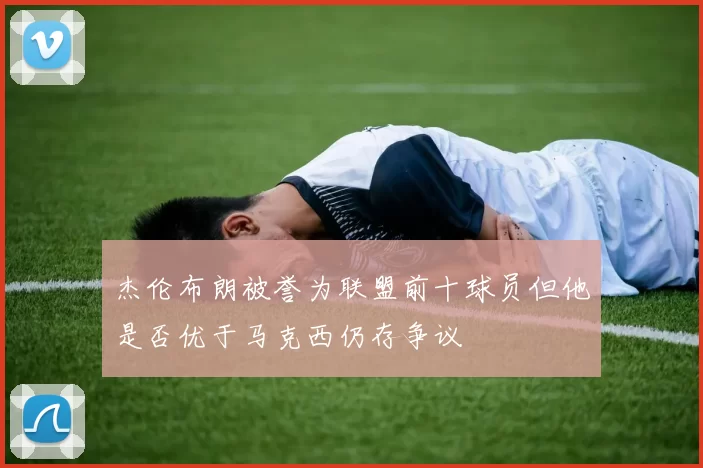 杰伦布朗被誉为联盟前十球员但他是否优于马克西仍存争议