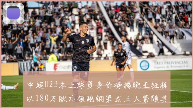 中超U23本土球员身价榜揭晓王钰栋以180万欧元领跑铜梁龙三人紧随其后
